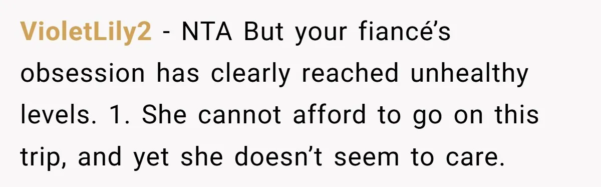 VioletLily2 − NTA But your fiancé’s obsession has clearly reached unhealthy levels. 1. She cannot afford to go on this trip, and yet she doesn’t seem to care.