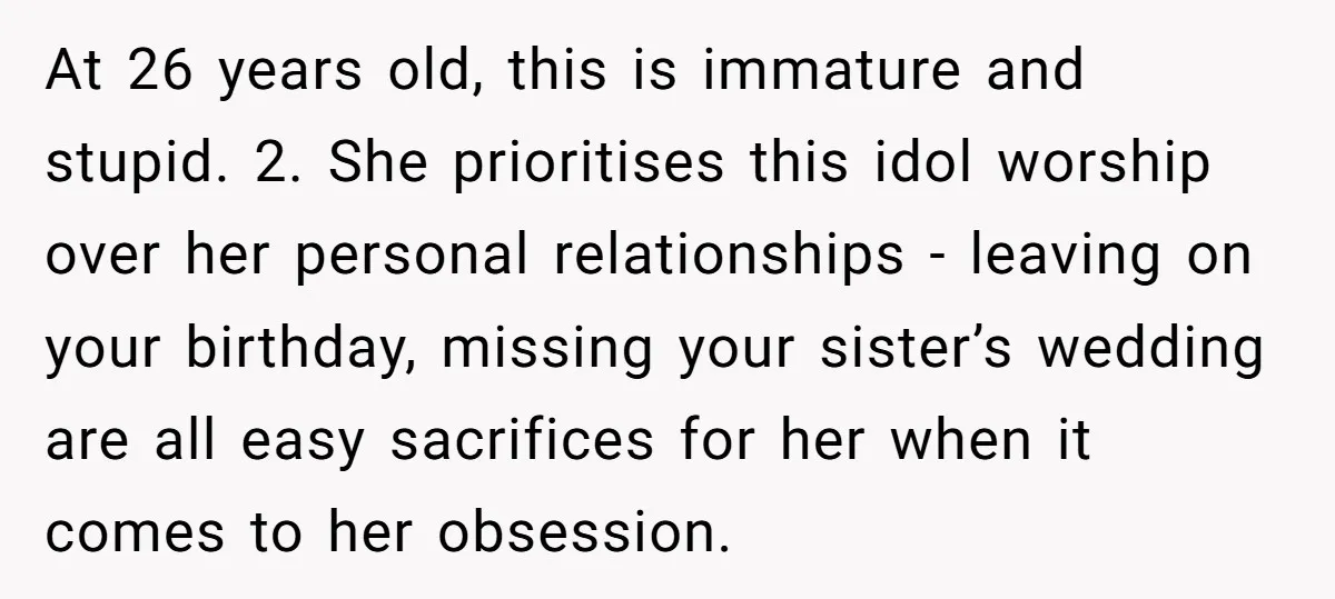 At 26 years old, this is immature and stupid. 2. She prioritises this idol worship over her personal relationships - leaving on your birthday, missing your sister’s wedding are all...