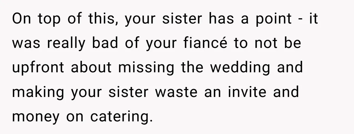 On top of this, your sister has a point - it was really bad of your fiancé to not be upfront about missing the wedding and making your sister waste...
