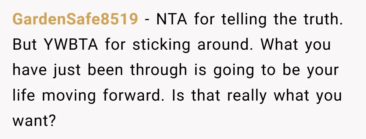 GardenSafe8519 − NTA for telling the truth. But YWBTA for sticking around. What you have just been through is going to be your life moving forward. Is that really what...