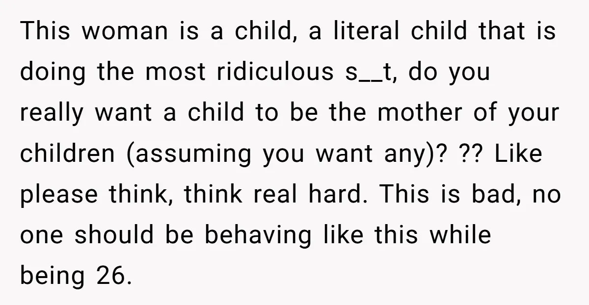 This woman is a child, a literal child that is doing the most ridiculous s__t, do you really want a child to be the mother of your children (assuming you...