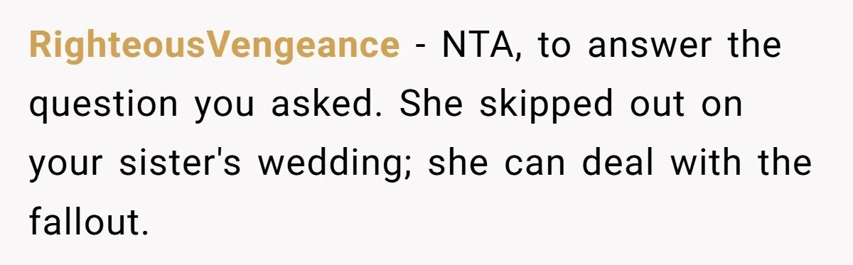 RighteousVengeance − NTA, to answer the question you asked. She skipped out on your sister's wedding; she can deal with the fallout.