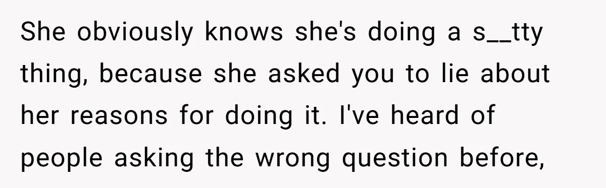She obviously knows she's doing a s__tty thing, because she asked you to lie about her reasons for doing it. I've heard of people asking the wrong question before,