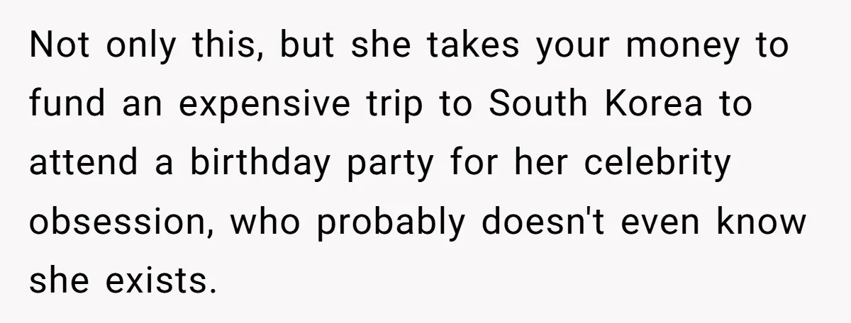 Not only this, but she takes your money to fund an expensive trip to South Korea to attend a birthday party for her celebrity obsession, who probably doesn't even know...