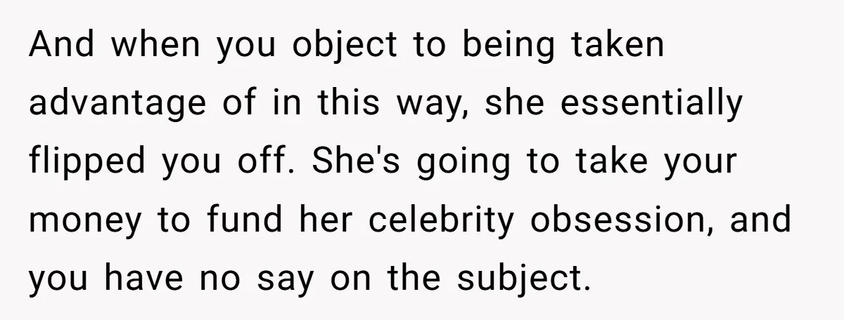 And when you object to being taken advantage of in this way, she essentially flipped you off. She's going to take your money to fund her celebrity obsession, and you...