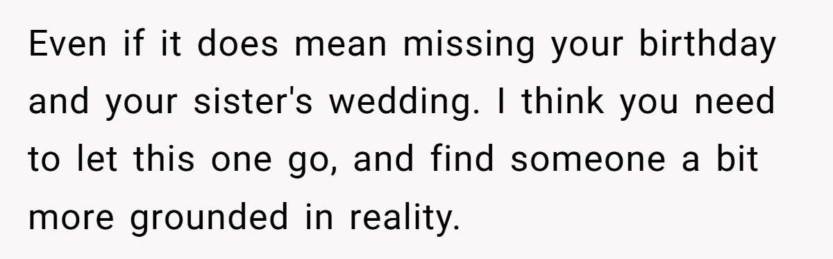 Even if it does mean missing your birthday and your sister's wedding. I think you need to let this one go, and find someone a bit more grounded in reality.