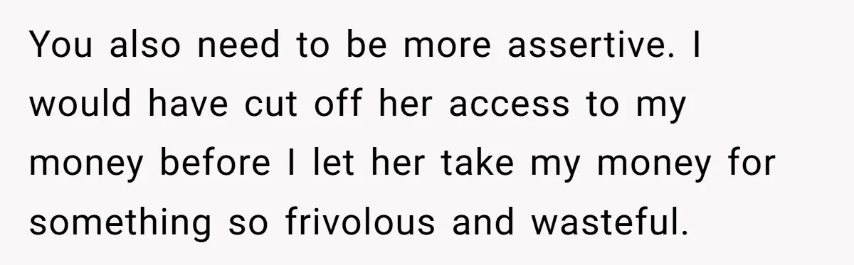 You also need to be more assertive. I would have cut off her access to my money before I let her take my money for something so frivolous and wasteful.