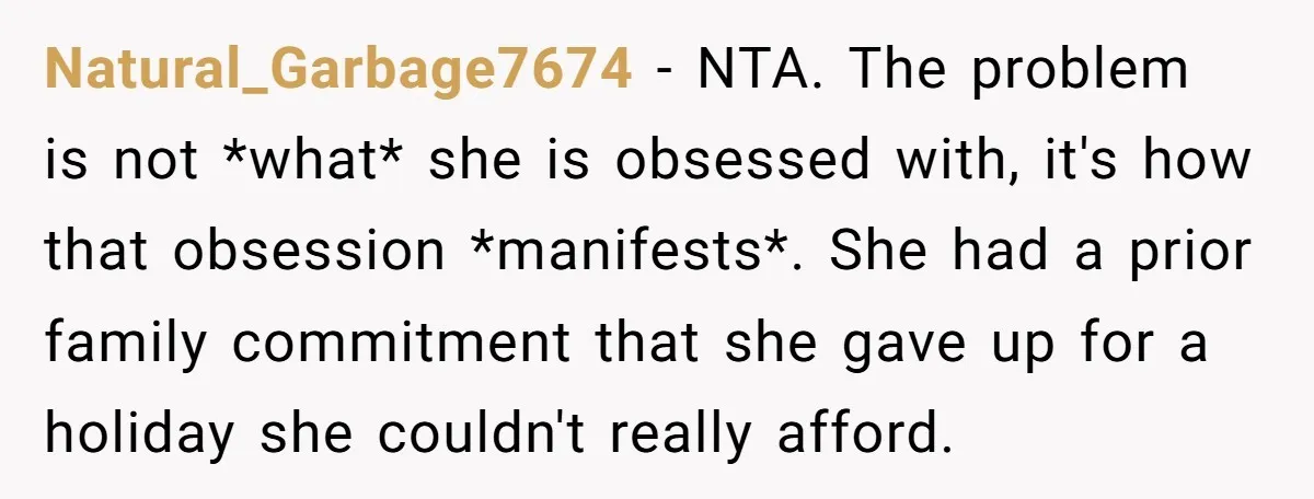 Natural_Garbage7674 − NTA. The problem is not *what* she is obsessed with, it's how that obsession *manifests*. She had a prior family commitment that she gave up for a holiday...