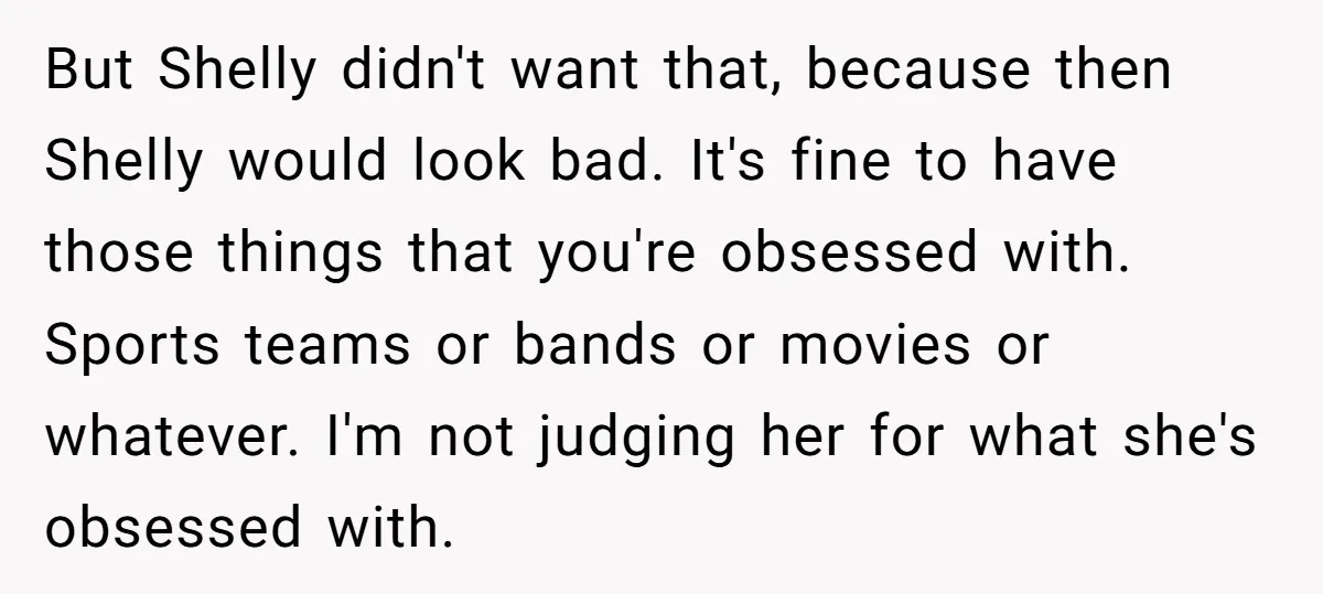 But Shelly didn't want that, because then Shelly would look bad. It's fine to have those things that you're obsessed with. Sports teams or bands or movies or whatever. I'm...