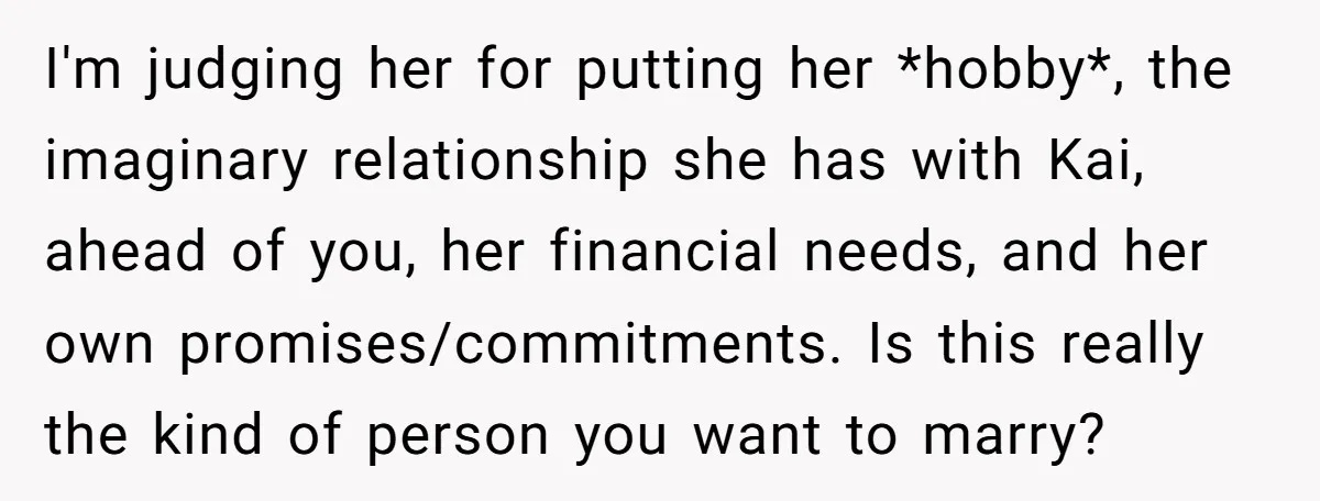 I'm judging her for putting her *hobby*, the imaginary relationship she has with Kai, ahead of you, her financial needs, and her own promises/commitments. Is this really the kind of...
