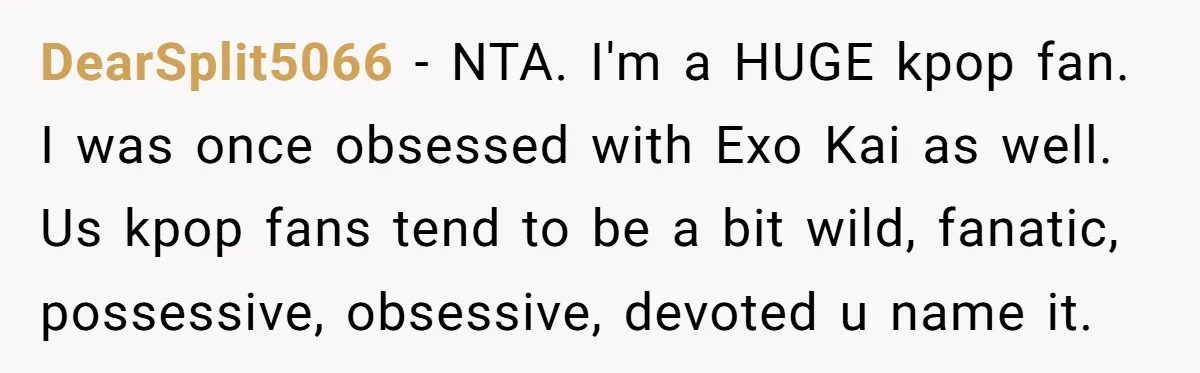 DearSplit5066 − NTA. I'm a HUGE kpop fan. I was once obsessed with Exo Kai as well. Us kpop fans tend to be a bit wild, fanatic, possessive, obsessive, devoted...