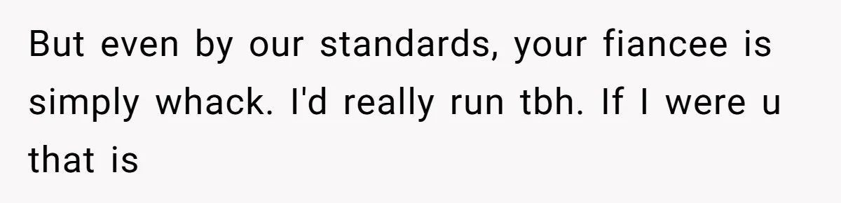 But even by our standards, your fiancee is simply whack. I'd really run tbh. If I were u that is
