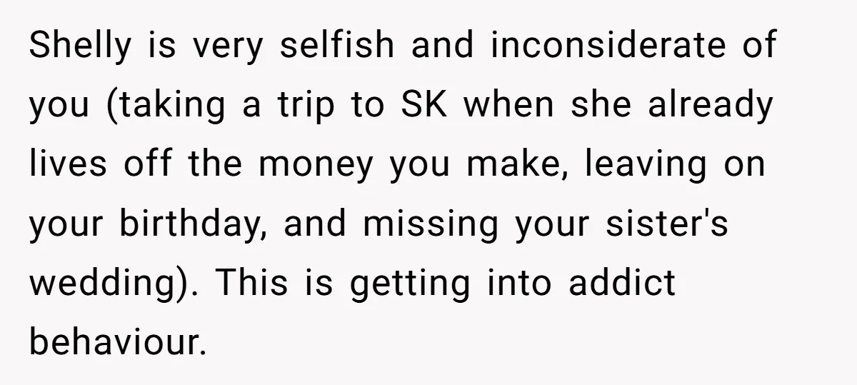 Shelly is very selfish and inconsiderate of you (taking a trip to SK when she already lives off the money you make, leaving on your birthday, and missing your sister's...