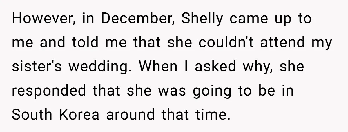 However, in December, Shelly came up to me and told me that she couldn't attend my sister's wedding. When I asked why, she responded that she was going to be...