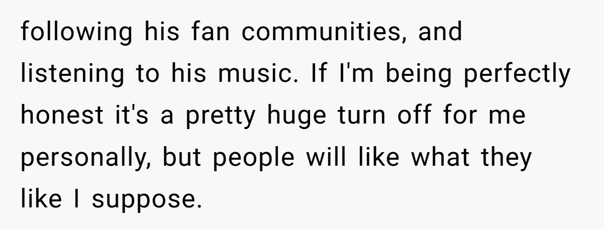 following his fan communities, and listening to his music. If I'm being perfectly honest it's a pretty huge turn off for me personally, but people will like what they like...