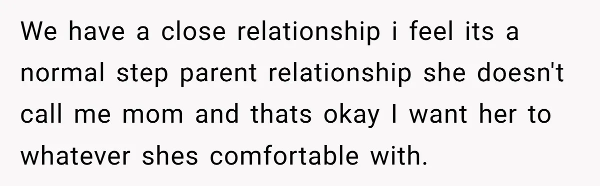 We have a close relationship i feel its a normal step parent relationship she doesn't call me mom and thats okay I want her to whatever shes comfortable with.
