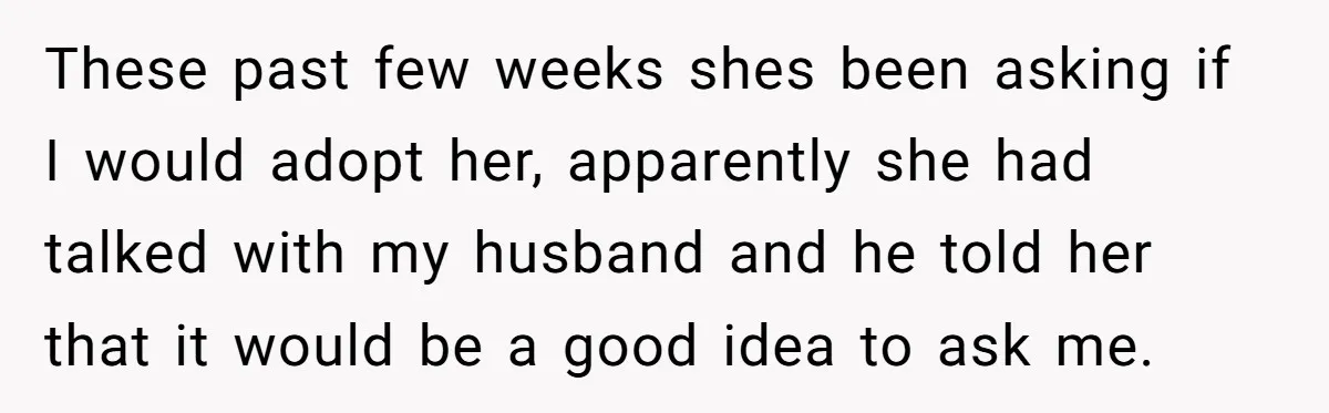 These past few weeks shes been asking if I would adopt her, apparently she had talked with my husband and he told her that it would be a good idea...