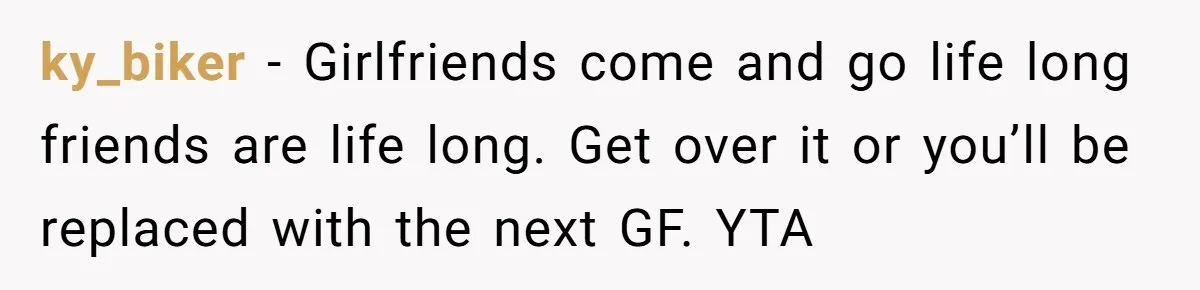 ky_biker − Girlfriends come and go life long friends are life long. Get over it or you’ll be replaced with the next GF. YTA