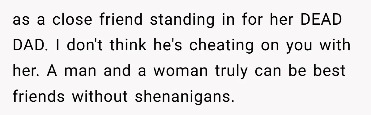 as a close friend standing in for her DEAD DAD. I don't think he's cheating on you with her. A man and a woman truly can be best friends without...