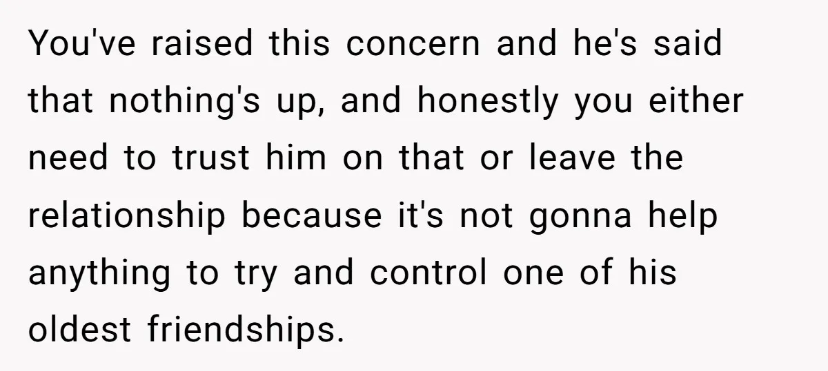 You've raised this concern and he's said that nothing's up, and honestly you either need to trust him on that or leave the relationship because it's not gonna help anything...