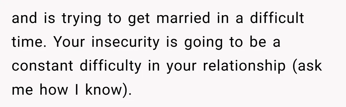 and is trying to get married in a difficult time. Your insecurity is going to be a constant difficulty in your relationship (ask me how I know).