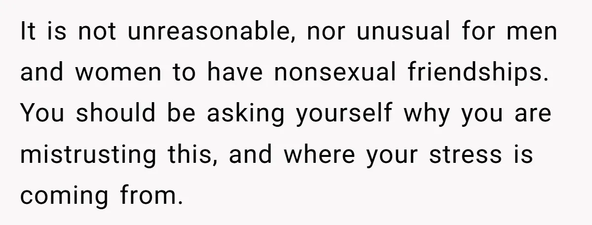 It is not unreasonable, nor unusual for men and women to have nonsexual friendships. You should be asking yourself why you are mistrusting this, and where your stress is coming...