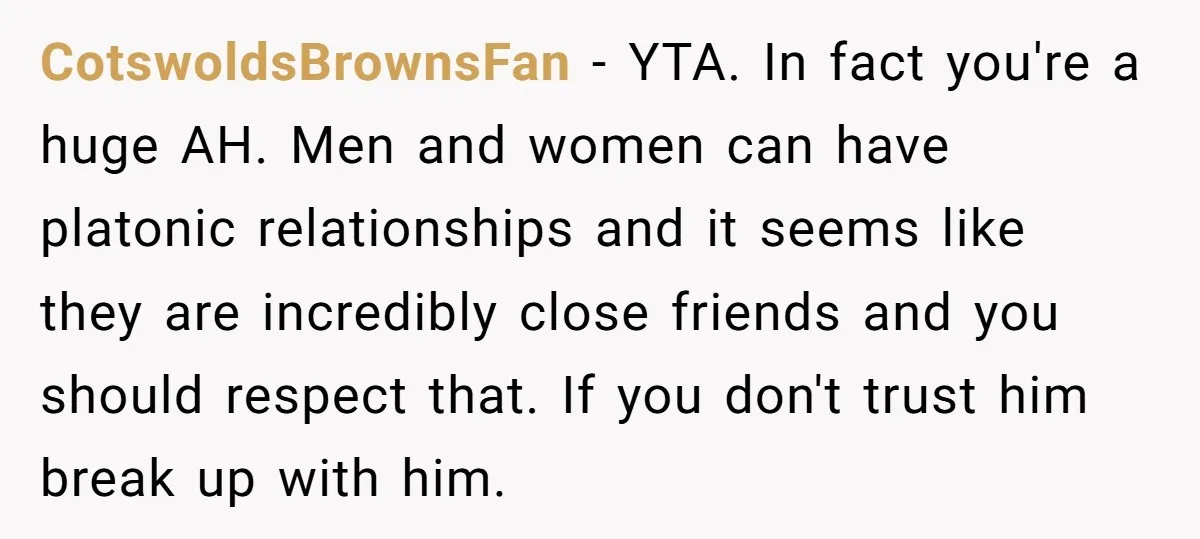 CotswoldsBrownsFan − YTA. In fact you're a huge AH. Men and women can have platonic relationships and it seems like they are incredibly close friends and you should respect that....