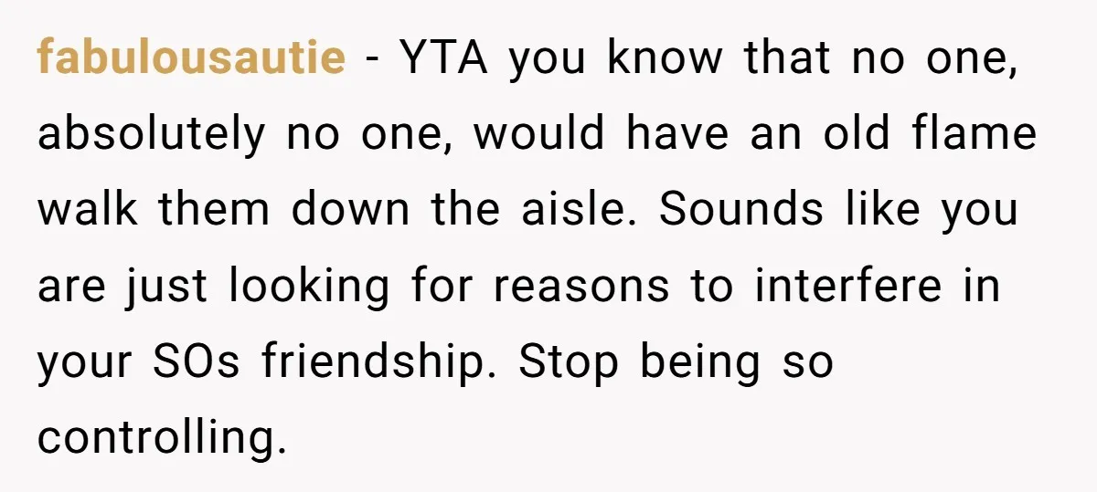 fabulousautie − YTA you know that no one, absolutely no one, would have an old flame walk them down the aisle. Sounds like you are just looking for reasons to...