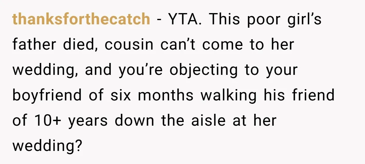 thanksforthecatch − YTA. This poor girl’s father died, cousin can’t come to her wedding, and you’re objecting to your boyfriend of six months walking his friend of 10+ years down...