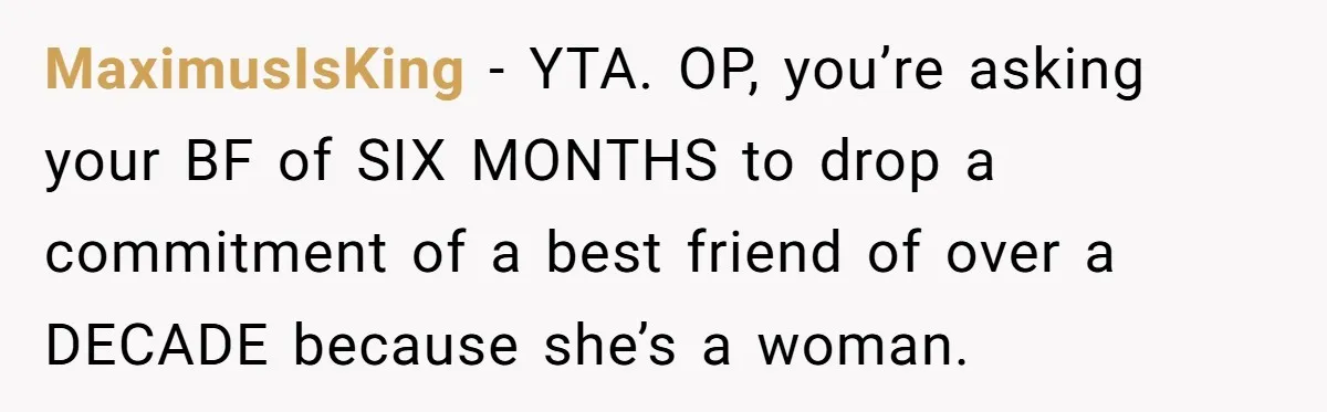 MaximusIsKing − YTA. OP, you’re asking your BF of SIX MONTHS to drop a commitment of a best friend of over a DECADE because she’s a woman.