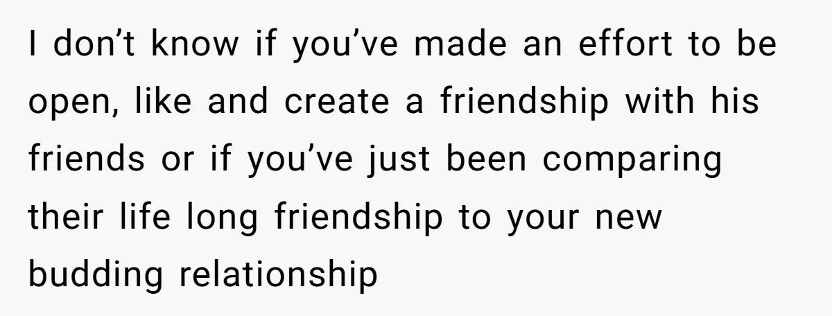 I don’t know if you’ve made an effort to be open, like and create a friendship with his friends or if you’ve just been comparing their life long friendship to...