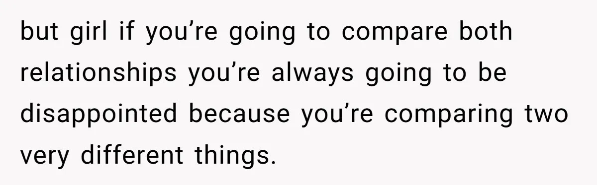 but girl if you’re going to compare both relationships you’re always going to be disappointed because you’re comparing two very different things.