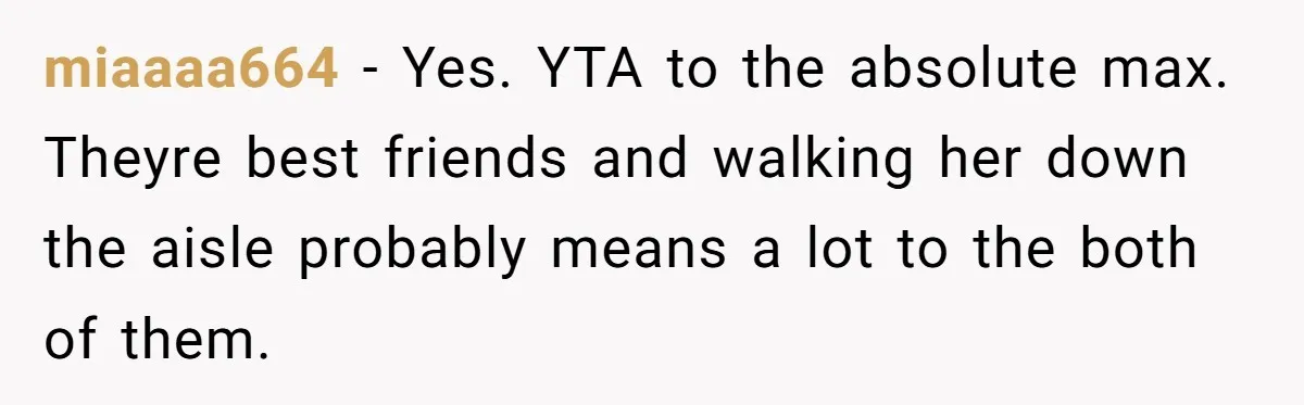 miaaaa664 − Yes. YTA to the absolute max. Theyre best friends and walking her down the aisle probably means a lot to the both of them.