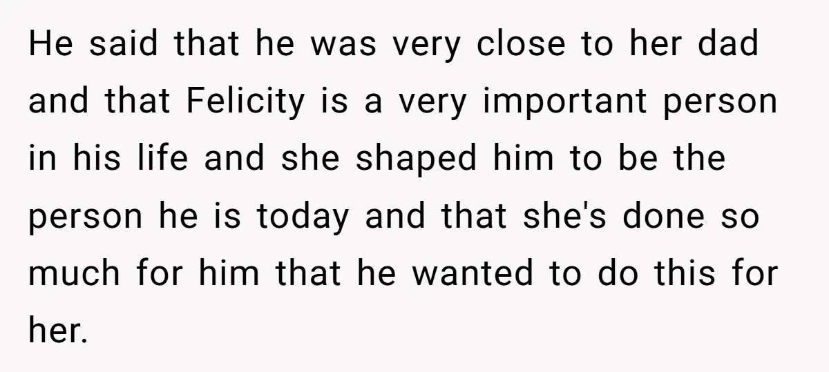 He said that he was very close to her dad and that Felicity is a very important person in his life and she shaped him to be the person he...
