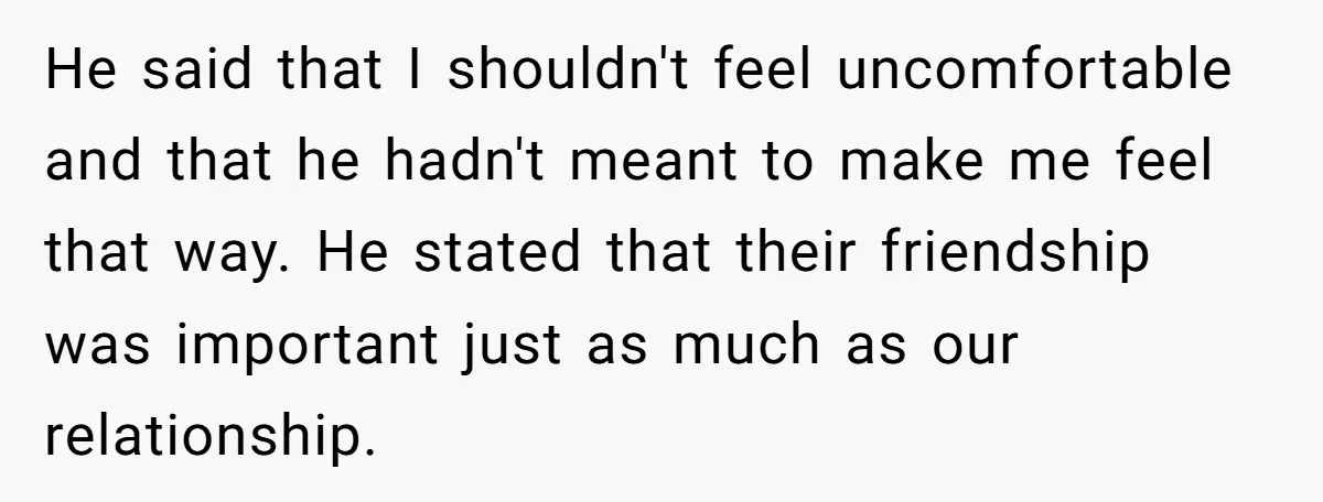 He said that I shouldn't feel uncomfortable and that he hadn't meant to make me feel that way. He stated that their friendship was important just as much as our...