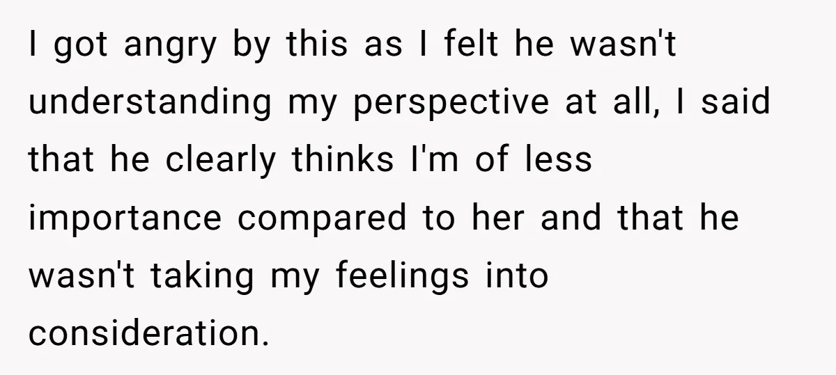 I got angry by this as I felt he wasn't understanding my perspective at all, I said that he clearly thinks I'm of less importance compared to her and that...