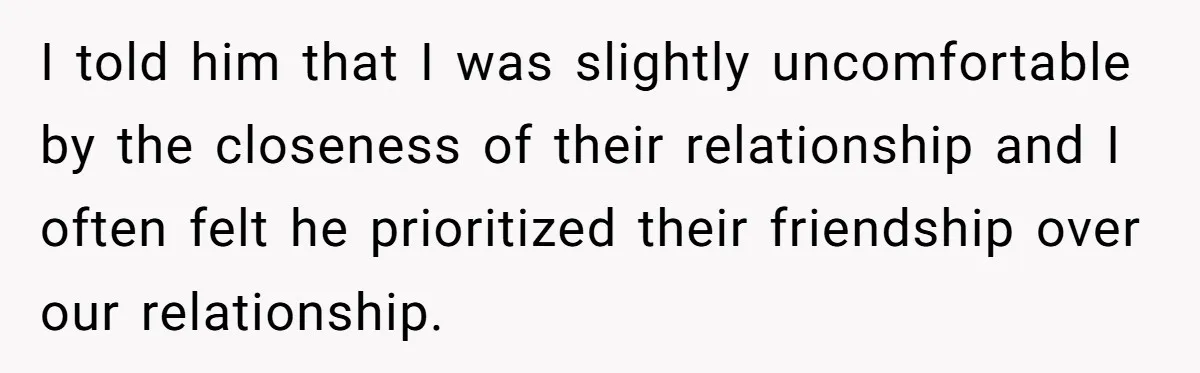 I told him that I was slightly uncomfortable by the closeness of their relationship and I often felt he prioritized their friendship over our relationship.
