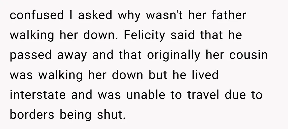confused I asked why wasn't her father walking her down. Felicity said that he passed away and that originally her cousin was walking her down but he lived interstate and...