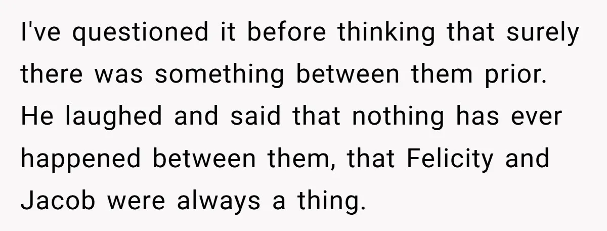 I've questioned it before thinking that surely there was something between them prior. He laughed and said that nothing has ever happened between them, that Felicity and Jacob were always...