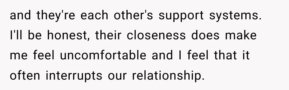 and they're each other's support systems. I'll be honest, their closeness does make me feel uncomfortable and I feel that it often interrupts our relationship.