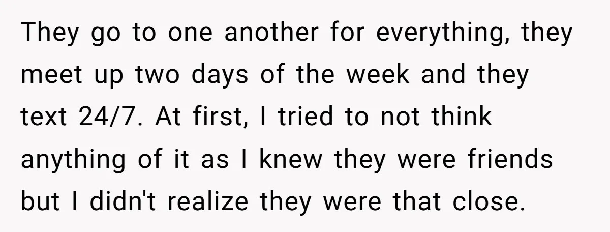 They go to one another for everything, they meet up two days of the week and they text 24/7. At first, I tried to not think anything of it as...