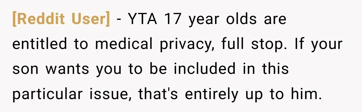 [Reddit User] − YTA 17 year olds are entitled to medical privacy, full stop. If your son wants you to be included in this particular issue, that's entirely up to...