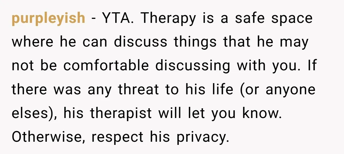 purpleyish − YTA. Therapy is a safe space where he can discuss things that he may not be comfortable discussing with you. If there was any threat to his life...