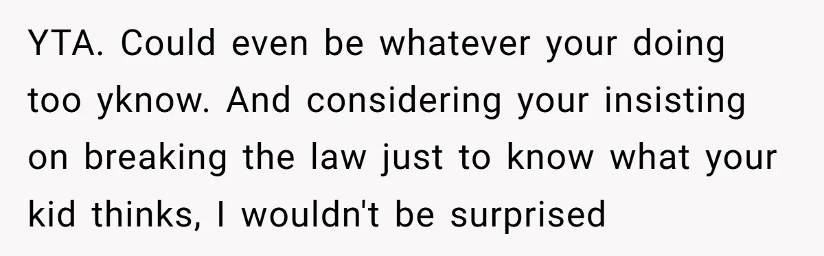 YTA. Could even be whatever your doing too yknow. And considering your insisting on breaking the law just to know what your kid thinks, I wouldn't be surprised