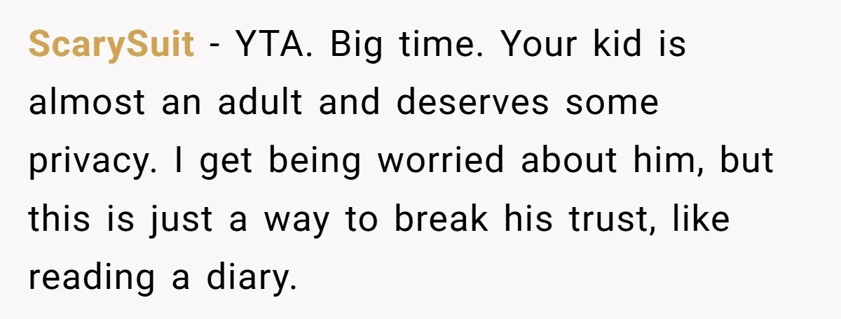 ScarySuit − YTA. Big time. Your kid is almost an adult and deserves some privacy. I get being worried about him, but this is just a way to break his...