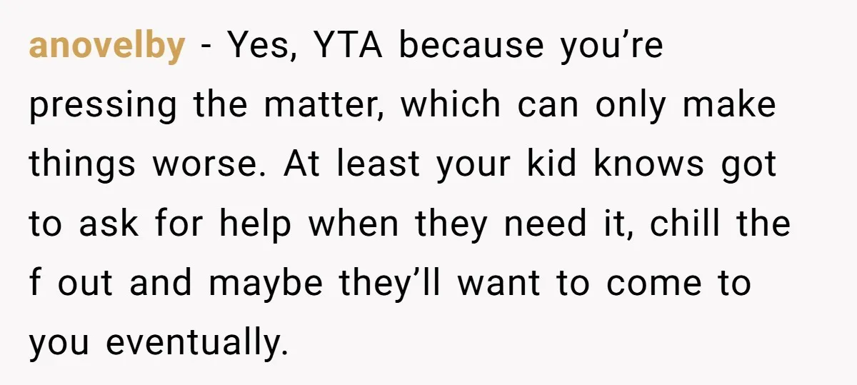 anovelby − Yes, YTA because you’re pressing the matter, which can only make things worse. At least your kid knows got to ask for help when they need it, chill...