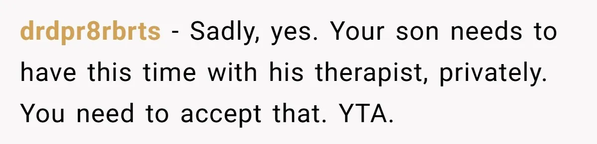 drdpr8rbrts − Sadly, yes. Your son needs to have this time with his therapist, privately. You need to accept that. YTA.
