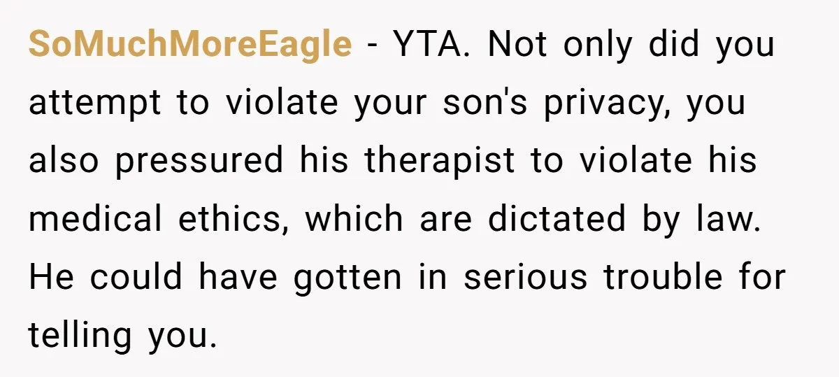 SoMuchMoreEagle − YTA. Not only did you attempt to violate your son's privacy, you also pressured his therapist to violate his medical ethics, which are dictated by law. He could...