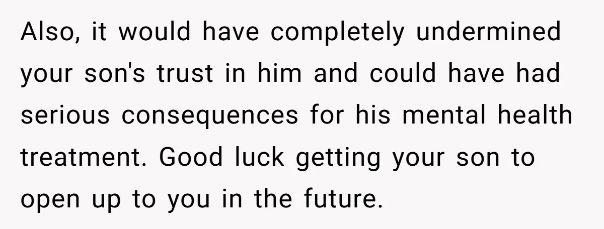 Also, it would have completely undermined your son's trust in him and could have had serious consequences for his mental health treatment. Good luck getting your son to open up...