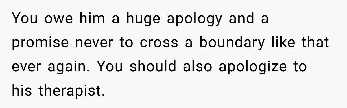 You owe him a huge apology and a promise never to cross a boundary like that ever again. You should also apologize to his therapist.